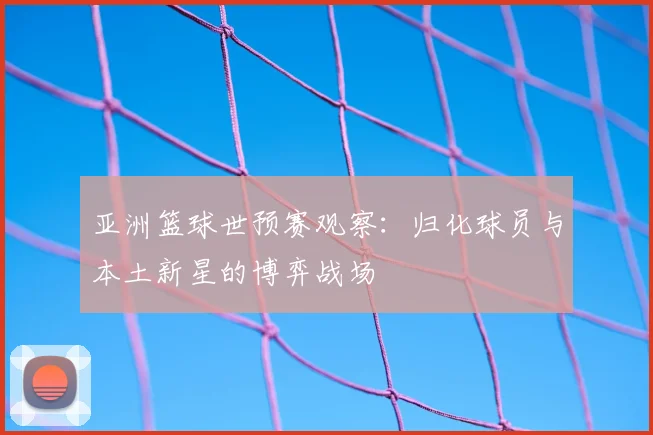 亚洲篮球世预赛观察：归化球员与本土新星的博弈战场