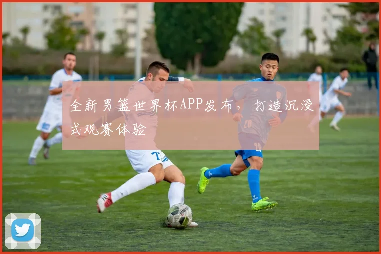 全新男篮世界杯APP发布,打造沉浸式观赛体验