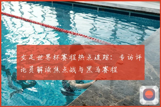女足世界杯赛程热点追踪：专访评论员解读焦点战与黑马赛程