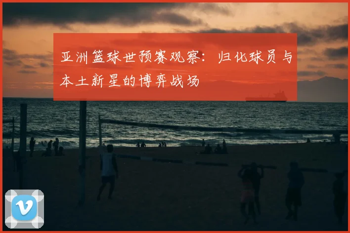亚洲篮球世预赛观察：归化球员与本土新星的博弈战场
