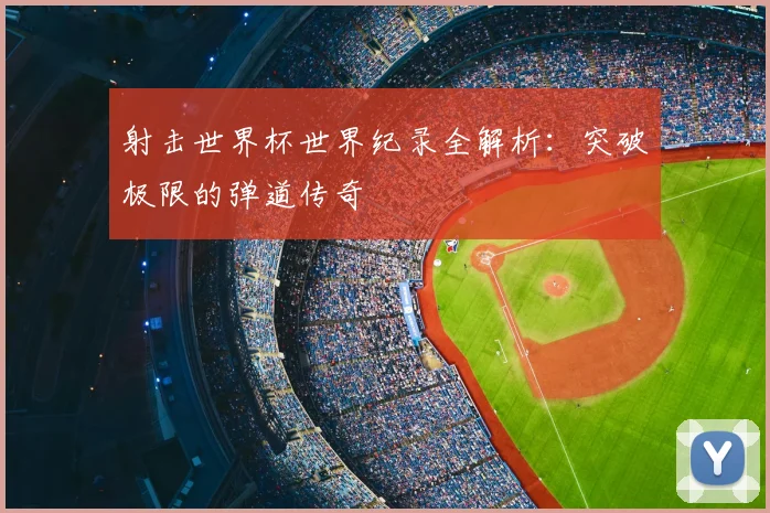 射击世界杯世界纪录全解析：突破极限的弹道传奇