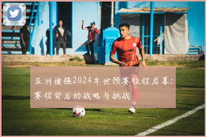 亚洲诸强2024年世预赛征程启幕：赛程背后的战略与挑战