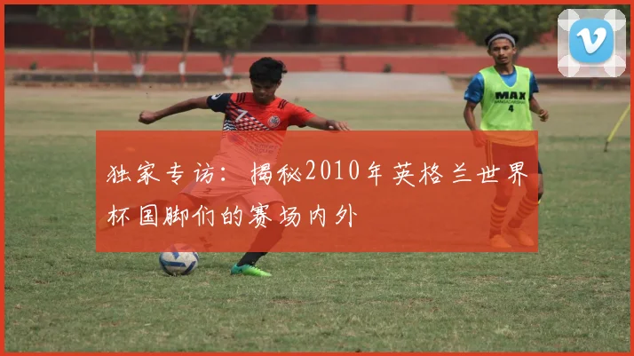 独家专访：揭秘2010年英格兰世界杯国脚们的赛场内外