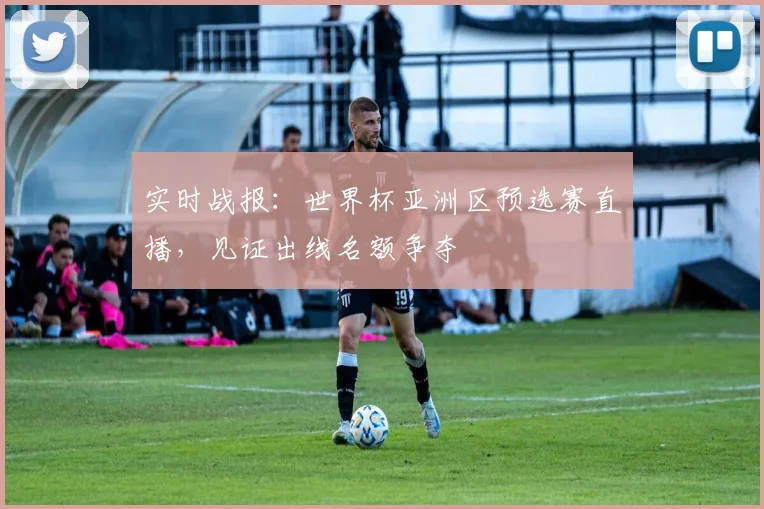 实时战报：世界杯亚洲区预选赛直播，见证出线名额争夺