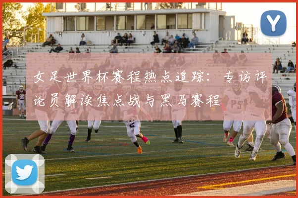 女足世界杯赛程热点追踪：专访评论员解读焦点战与黑马赛程
