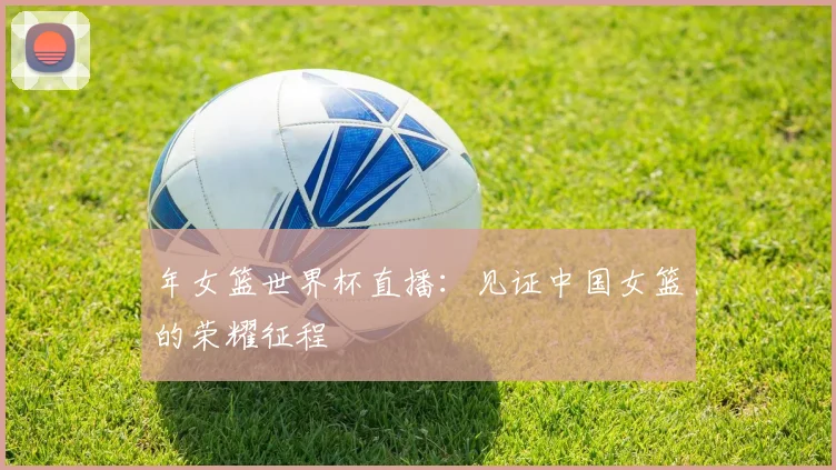 年女篮世界杯直播:见证中国女篮的荣耀征程