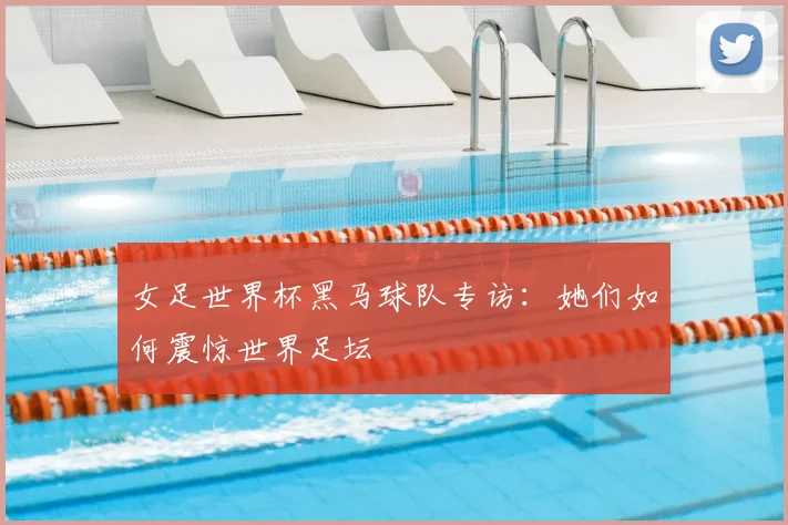 女足世界杯黑马球队专访：她们如何震惊世界足坛
