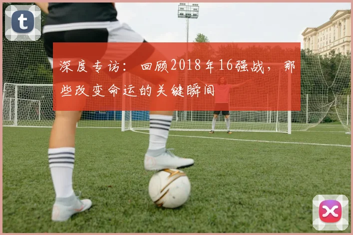 深度专访：回顾2018年16强战，那些改变命运的关键瞬间