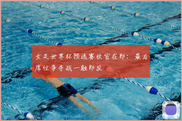 女足世界杯预选赛收官在即：最后席位争夺战一触即发