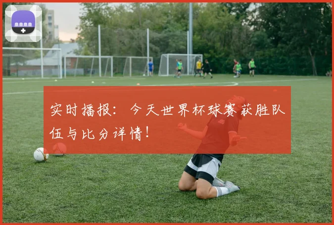 实时播报：今天世界杯球赛获胜队伍与比分详情！