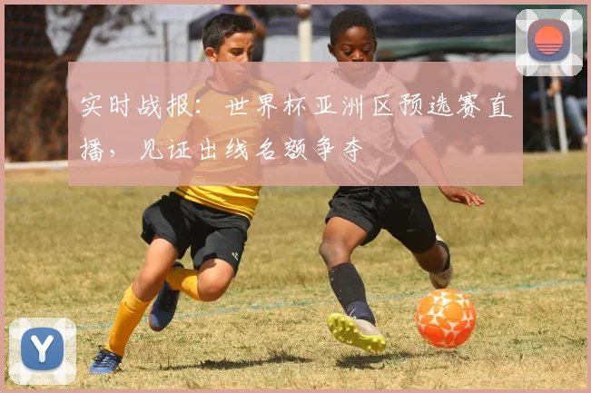 实时战报：世界杯亚洲区预选赛直播，见证出线名额争夺
