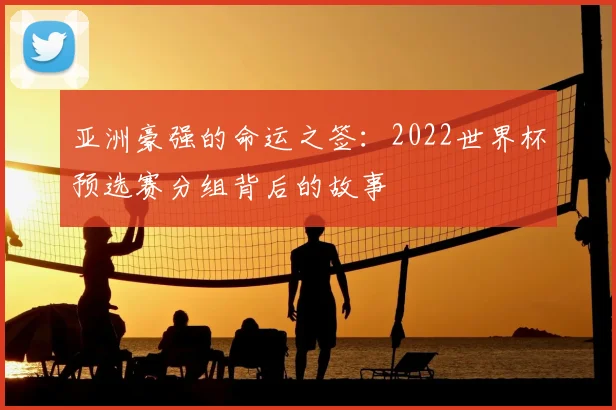 亚洲豪强的命运之签：2022世界杯预选赛分组背后的故事