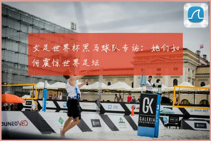 女足世界杯黑马球队专访：她们如何震惊世界足坛