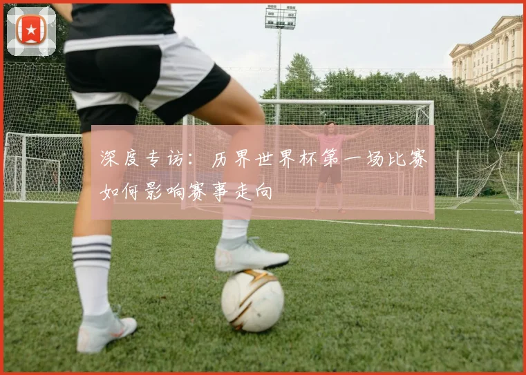 深度专访：历界世界杯第一场比赛如何影响赛事走向