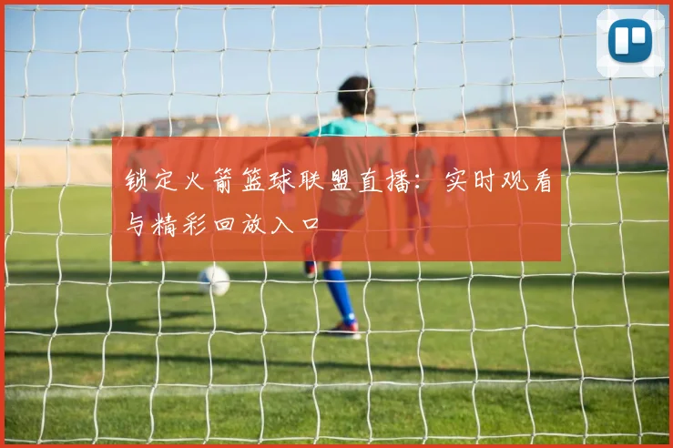 锁定火箭篮球联盟直播：实时观看与精彩回放入口