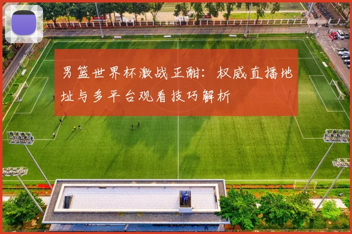 男篮世界杯激战正酣：权威直播地址与多平台观看技巧解析