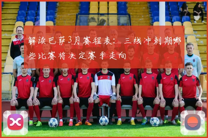 解读巴萨3月赛程表:三线冲刺期哪些比赛将决定赛季走向