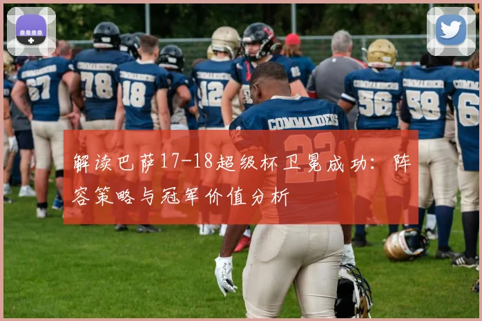 解读巴萨17-18超级杯卫冕成功:阵容策略与冠军价值分析