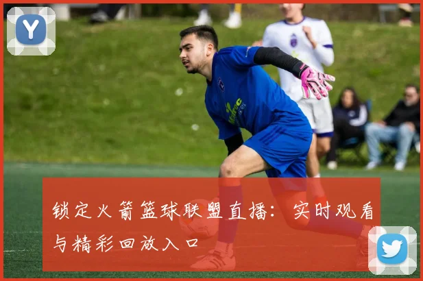 锁定火箭篮球联盟直播：实时观看与精彩回放入口